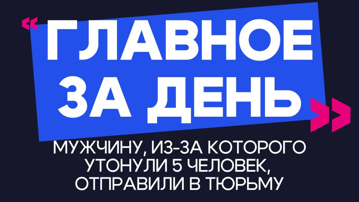 Главное за день: мужчину, из-за которого утонули 5 человек, отправили в тюрьму